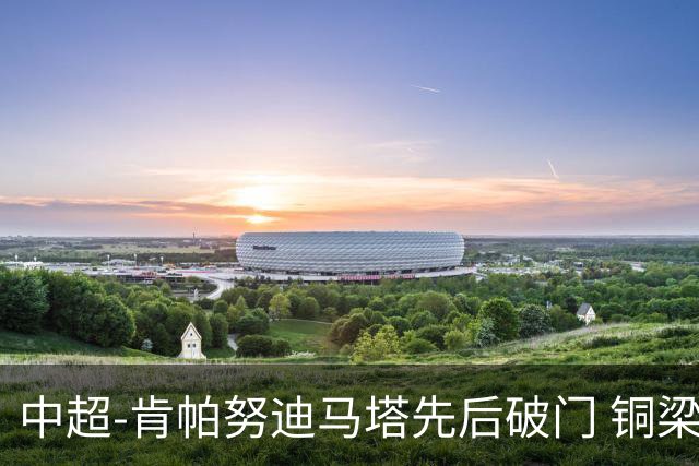 中超-肯帕努迪马塔先后破门 铜梁龙2-0海牛