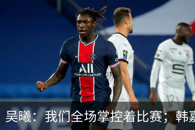 吴曦：我们全场掌控着比赛；韩嘉文的进球是努力训练的回报