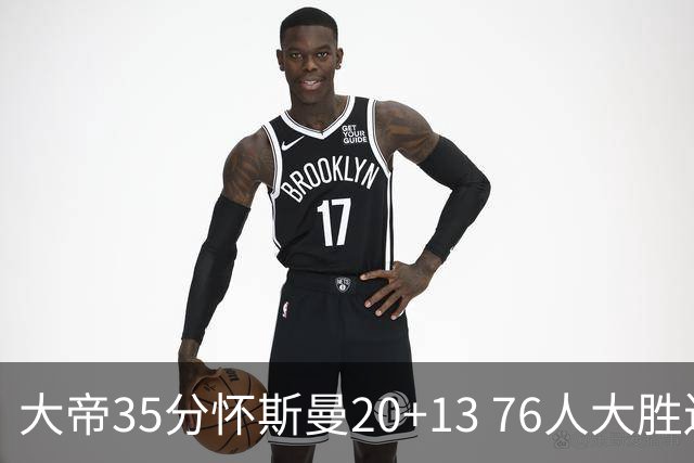 大帝35分怀斯曼20+13 76人大胜送活塞22连败