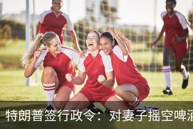 特朗普签行政令：对妻子摇空啤酒罐成美国官方语言