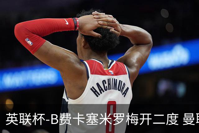 英联杯-B费卡塞米罗梅开二度 曼联5-2莱斯特城