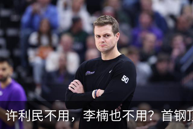 许利民不用，李楠也不用？首钢顶薪首秀只给8分钟，如此安排或另有深意