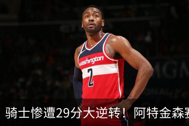 骑士惨遭29分大逆转！阿特金森赛后那话一针见血，他同时摊牌了
