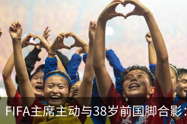 FIFA主席主动与38岁前国脚合影：我特别希望中国男足能进世界杯